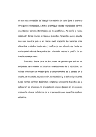 en que las actividades de trabajo van creando un valor para el cliente y
otras partes interesadas. Además el enfoque basado en procesos permite
una rápida y sencilla identificación de los problemas. Así como la rápida
resolución de los mismos e introduce la gestión horizontal, que es aquella
que nos muestra todo a un mismo nivel, cruzando las barreras entre
diferentes unidades funcionales y unificando sus direcciones hacia las
metas principales de la organización, y también mejora la gestión de las
interfaces del proceso.
Todo esto forma parte de los planes de gestión que aplican las
empresas para obtener las diversas certificaciones de la ISO:9000, las
cuales constituyen un modelo para el aseguramiento de la calidad en el
diseño, el desarrollo, la producción, la instalación y el servicio postventa.
Estas normas permiten desarrollar e implantar un sistema de gestión de la
calidad en las empresas. El propósito del enfoque basado en procesos es
mejorar la eficacia y eficiencia de la organización para lograr los objetivos
definidos.
4
 