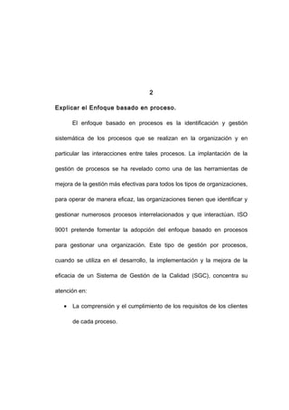 2
Explicar el Enfoque basado en proceso.
El enfoque basado en procesos es la identificación y gestión
sistemática de los procesos que se realizan en la organización y en
particular las interacciones entre tales procesos. La implantación de la
gestión de procesos se ha revelado como una de las herramientas de
mejora de la gestión más efectivas para todos los tipos de organizaciones,
para operar de manera eficaz, las organizaciones tienen que identificar y
gestionar numerosos procesos interrelacionados y que interactúan. ISO
9001 pretende fomentar la adopción del enfoque basado en procesos
para gestionar una organización. Este tipo de gestión por procesos,
cuando se utiliza en el desarrollo, la implementación y la mejora de la
eficacia de un Sistema de Gestión de la Calidad (SGC), concentra su
atención en:
• La comprensión y el cumplimiento de los requisitos de los clientes
de cada proceso.
5
 