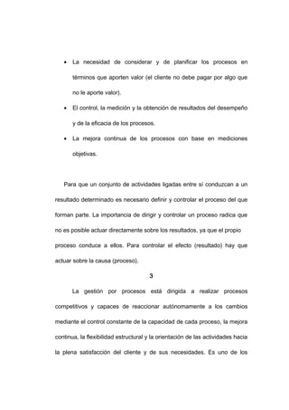 • La necesidad de considerar y de planificar los procesos en
términos que aporten valor (el cliente no debe pagar por algo que
no le aporte valor).
• El control, la medición y la obtención de resultados del desempeño
y de la eficacia de los procesos.
• La mejora continua de los procesos con base en mediciones
objetivas.
Para que un conjunto de actividades ligadas entre sí conduzcan a un
resultado determinado es necesario definir y controlar el proceso del que
forman parte. La importancia de dirigir y controlar un proceso radica que
no es posible actuar directamente sobre los resultados, ya que el propio
proceso conduce a ellos. Para controlar el efecto (resultado) hay que
actuar sobre la causa (proceso).
3
La gestión por procesos está dirigida a realizar procesos
competitivos y capaces de reaccionar autónomamente a los cambios
mediante el control constante de la capacidad de cada proceso, la mejora
continua, la flexibilidad estructural y la orientación de las actividades hacia
la plena satisfacción del cliente y de sus necesidades. Es uno de los
6
 