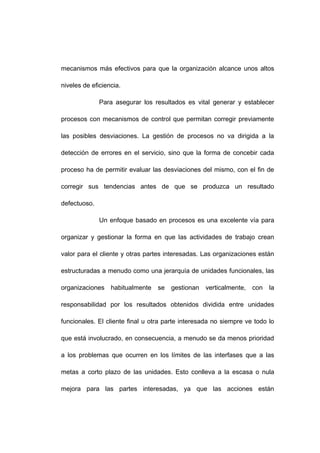 mecanismos más efectivos para que la organización alcance unos altos
niveles de eficiencia.
Para asegurar los resultados es vital generar y establecer
procesos con mecanismos de control que permitan corregir previamente
las posibles desviaciones. La gestión de procesos no va dirigida a la
detección de errores en el servicio, sino que la forma de concebir cada
proceso ha de permitir evaluar las desviaciones del mismo, con el fin de
corregir sus tendencias antes de que se produzca un resultado
defectuoso.
Un enfoque basado en procesos es una excelente vía para
organizar y gestionar la forma en que las actividades de trabajo crean
valor para el cliente y otras partes interesadas. Las organizaciones están
estructuradas a menudo como una jerarquía de unidades funcionales, las
organizaciones habitualmente se gestionan verticalmente, con la
responsabilidad por los resultados obtenidos dividida entre unidades
funcionales. El cliente final u otra parte interesada no siempre ve todo lo
que está involucrado, en consecuencia, a menudo se da menos prioridad
a los problemas que ocurren en los límites de las interfases que a las
metas a corto plazo de las unidades. Esto conlleva a la escasa o nula
mejora para las partes interesadas, ya que las acciones están
7
 
