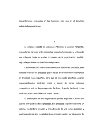 frecuentemente enfocadas en las funciones más que en el beneficio
global de la organización.
4
El enfoque basado en procesos introduce la gestión horizontal,
cruzando las barreras entre diferentes unidades funcionales y unificando
sus enfoques hacia las metas principales de la organización, también
mejora la gestión de las interfases del proceso.
Las normas ISO se basan en el enfoque basado en procesos, éste
consiste en dividir los procesos que se llevan a cabo dentro de la empresa
en procesos más pequeños, para que se les pueda planificar, asignar
responsabilidades, controlar, medir y seguir de forma individual
consiguiendo así los logros con más facilidad. Además facilita el poder
localizar los errores o fallos con mayor rapidez.
El desempeño de una organización puede mejorarse a través del
uso del enfoque basado en procesos. Los procesos se gestionan como un
sistema, mediante la creación y entendimiento de una red de procesos y
sus interacciones. Los resultados de un proceso pueden ser elementos de
8
 