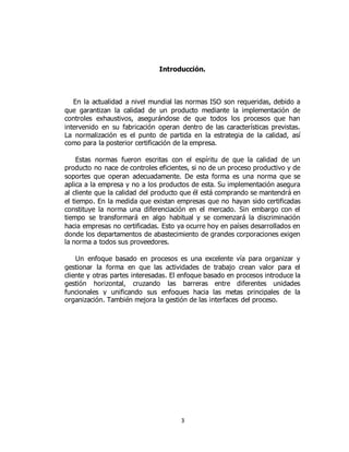 3
Introducción.
En la actualidad a nivel mundial las normas ISO son requeridas, debido a
que garantizan la calidad de un producto mediante la implementación de
controles exhaustivos, asegurándose de que todos los procesos que han
intervenido en su fabricación operan dentro de las características previstas.
La normalización es el punto de partida en la estrategia de la calidad, así
como para la posterior certificación de la empresa.
Estas normas fueron escritas con el espíritu de que la calidad de un
producto no nace de controles eficientes, si no de un proceso productivo y de
soportes que operan adecuadamente. De esta forma es una norma que se
aplica a la empresa y no a los productos de esta. Su implementación asegura
al cliente que la calidad del producto que él está comprando se mantendrá en
el tiempo. En la medida que existan empresas que no hayan sido certificadas
constituye la norma una diferenciación en el mercado. Sin embargo con el
tiempo se transformará en algo habitual y se comenzará la discriminación
hacia empresas no certificadas. Esto ya ocurre hoy en países desarrollados en
donde los departamentos de abastecimiento de grandes corporaciones exigen
la norma a todos sus proveedores.
Un enfoque basado en procesos es una excelente vía para organizar y
gestionar la forma en que las actividades de trabajo crean valor para el
cliente y otras partes interesadas. El enfoque basado en procesos introduce la
gestión horizontal, cruzando las barreras entre diferentes unidades
funcionales y unificando sus enfoques hacia las metas principales de la
organización. También mejora la gestión de las interfaces del proceso.
 