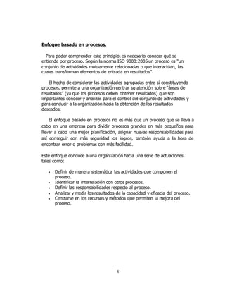 4
Enfoque basado en procesos.
Para poder comprender este principio, es necesario conocer qué se
entiende por proceso. Según la norma ISO 9000:2005 un proceso es “un
conjunto de actividades mutuamente relacionadas o que interactúan, las
cuales transforman elementos de entrada en resultados”.
El hecho de considerar las actividades agrupadas entre sí constituyendo
procesos, permite a una organización centrar su atención sobre “áreas de
resultados” (ya que los procesos deben obtener resultados) que son
importantes conocer y analizar para el control del conjunto de actividades y
para conducir a la organización hacia la obtención de los resultados
deseados.
El enfoque basado en procesos no es más que un proceso que se lleva a
cabo en una empresa para dividir procesos grandes en más pequeños para
llevar a cabo una mejor planificación, asignar nuevas responsabilidades para
así conseguir con más seguridad los logros, también ayuda a la hora de
encontrar error o problemas con más facilidad.
Este enfoque conduce a una organización hacia una serie de actuaciones
tales como:
 Definir de manera sistemática las actividades que componen el
proceso.
 Identificar la interrelación con otros procesos.
 Definir las responsabilidades respecto al proceso.
 Analizar y medir los resultados de la capacidad y eficacia del proceso.
 Centrarse en los recursos y métodos que permiten la mejora del
proceso.
 
