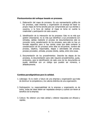 5
Planteamientos del enfoque basado en procesos.
1. Elaboración del mapa de procesos: Es una representación gráfica de
los procesos, cada empresa u organización se encarga de hacer su
propio mapa de forma sencilla para ser comprendido por sus clientes o
usuarios, a la hora de realizar el mapa se toma en cuenta la
creatividad y participación de cada usuario.
2. Identificación de la interacción de los procesos: Esto no es más que
gestión empresarial, no es más que identificar a sus proveedores con
entradas, salidas mediante el proceso de documentaciones esto es
conocido como caracterización de los procesos, para esto no hay un
formato específico pero si hay ciertas cosas que debe contener la
caracterización de los procesos entre ellas se encuentran, nombre del
proceso, objetivo, responsable, etapas o actividades del proceso,
proceso proveedor, entrada, proceso cliente, salida, entre otra cosas.
3. Documentación de los procedimientos: Describe las etapas de los
procesos, la documentación para esto requiere procedimientos, guías,
protocolos, para la identificación de cada unos de los documentos se
puede identificar con un código que pueden ser números, o
alfabéticamente.
Cambios paradigmáticos para la calidad.
1. Liderazgo: Es la visión a futuro de una empresa u organización que trata
de disminuir la competencia y los valores distintos de una organización.
2. Participación: La responsabilidad de la empresa u organización es de
todos, todas las ideas deben ser respetadas siempre y cuando con lleven al
beneficio de la empresa.
3. Cultura: No obtener una mala calidad y obtener respuestas con eficacia y
rapidez.
 