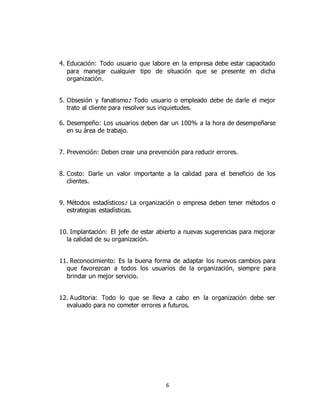 6
4. Educación: Todo usuario que labore en la empresa debe estar capacitado
para manejar cualquier tipo de situación que se presente en dicha
organización.
5. Obsesión y fanatismo: Todo usuario o empleado debe de darle el mejor
trato al cliente para resolver sus inquietudes.
6. Desempeño: Los usuarios deben dar un 100% a la hora de desempeñarse
en su área de trabajo.
7. Prevención: Deben crear una prevención para reducir errores.
8. Costo: Darle un valor importante a la calidad para el beneficio de los
clientes.
9. Métodos estadísticos: La organización o empresa deben tener métodos o
estrategias estadísticas.
10. Implantación: El jefe de estar abierto a nuevas sugerencias para mejorar
la calidad de su organización.
11. Reconocimiento: Es la buena forma de adaptar los nuevos cambios para
que favorezcan a todos los usuarios de la organización, siempre para
brindar un mejor servicio.
12. Auditoria: Todo lo que se lleva a cabo en la organización debe ser
evaluado para no cometer errores a futuros.
 