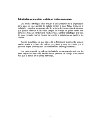 7
Estrategias para cambiar la vieja gerencia a una nueva.
Una buena estrategia sería evaluar a cada personal de la organización
para saber en qué campos de trabajo tienden a tener fallas, promover al
trabajador a realizar cursos no solo de su área de trabajo sino de otras en
que puedan verificar si en otros campos de trabajo se puede sentir más
cómodo o tiene un rendimiento mucho mejor. Cambiar estrategias a la hora
de tener contacto con los clientes para sentir la satisfacción de ayudar a los
clientes.
Nuevas tecnologías ya que día a día la tecnología avanza esto sería de
mucha ayuda a la hora de realizar programas y muy importante que el
personal acepte y maneje con facilidad la nueva tecnología obtenida.
Una parte esencial para el cambio hacia la nueva gerencia sería que los
jefes tengan un trato más amable con su personal de trabajo y no creerse
más que lo demás en el campo de trabajo.
 