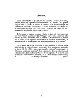 8
Conclusión.
Es de gran importancia que actualmente todas las pequeñas, medianas y
grandes empresas y organizaciones implementen un sistema de gestión
integral para la calidad, el mismo le permitirá a la empresa trabajar de
manera más organizada, minimizando todos los errores de los procesos con
la visión fundamental de reducir los costos y aumentar las ganancias, pero
sin variar la calidad de los productos y servicios.
En Venezuela ya muchas empresas trabajan en base a la mejora continua
con visión hacia la certificación ISO:9000; para lograr estos propósitos, cabe
destacar que es fundamental tener al día toda la documentación ya descrita
por la norma, quien especifica claramente que satisfacer al consumidor, es
el objetivo final de toda empresa que pretenda permanecer en el mercado.
Los procesos ya existen dentro de la organización y el enfoque inicial
debería limitarse a identificarlos y gestionarlos de la manera más apropiada.
La Norma ISO 9001:2000 requiere que todos los procesos "necesarios para el
sistema de gestión de la calidad". Cada organización debería determinar qué
procesos deben documentarse en función de los requisitos de su cliente y de
los legales o reglamentarios aplicables, de la naturaleza de sus actividades y
de su estrategia corporativa global.
 