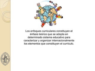 Los enfoques curriculares constituyen el
      énfasis teórico que se adopta en
    determinado sistema educativo para
caracterizar y organizar internacionalmente
los elementos que constituyen el currículo.
 