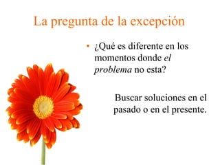 La pregunta de la excepción
• ¿Qué es diferente en los
momentos donde el
problema no esta?
Buscar soluciones en el
pasado o en el presente.
 
