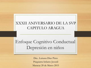 Enfoque Cognitivo Conductual
Depresión en niños
Dra. .Luisana Diaz Pinto
Psiquiatra Infanto Juvenil
Maracay 20 de Marzo 2015
XXXII ANIVERSARIO DE LA SVP
CAPITULO ARAGUA
 