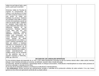 saben de qué trata el texto, para
quién y para qué lo escriben.
Entonces, hablar de “Escribe de
manera no convencional”, se
refiere a una escritura en la que
los niños producen textos en los
que ponen en juego sus
hipótesis de escritura: hipótesis
de cantidad (“hace falta un cierto
número de caracteres cuando se
trata de escribir algo”), hipótesis
de variedad (“para poder leer
cosas diferentes debe haber una
diferencia objetiva en las
escrituras”), hipótesis silábica
(“cada letra vale por una
sílaba”), hipótesis silábico
alfabética (“descubre que la
sílaba está compuesta por
varios elementos menores: a
veces escribe las letras
correspondientes a la sílaba y a
veces continúa escribiendo una
letra por sílaba”) e hipótesis
alfabética (“comprende que cada
uno de los caracteres de la
escritura corresponden a valores
sonoros menores de la sílaba, y
realiza sistemáticamente un
análisis sonoro de los fonemas
de las palabras que va a
escribir”) (Ferreiro y Teberosky,
2005, pp. 239-314)
EN CASO DE LOS LENGUAJES ARTISTICOS
En las primeras etapas del desarrollo de un niño o niña, estas expresiones conjuntas se dan de manera natural; ellos o ellas cantan mientras
dibujan, crean historias animadas y/o sonoras, se disfrazan, asumen roles a través del juego.
En esta área, abordar la enseñanza y aprendizaje desde un enfoque comunicativo, multicultural e interdisciplinario es situar estos procesos en
entornos culturales y naturales de los niños.
En el caso de los lenguajes artísticos, el enfoque es multicultural e interdisciplinario.
• Es multicultural, porque reconoce las características sociales y culturales de la producción artística de cada contexto. A su vez, busca
generar en los niños una apreciación profunda de su propia cultura.
 