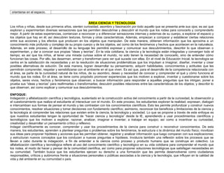 orientarse en el espacio.
ÁREA CIENCIA Y TECNOLOGÍA
Los niños y niñas, desde sus primeros años, sienten curiosidad, asombro y fascinación por todo aquello que se presenta ante sus ojos; es así que
exploran y experimentan diversas sensaciones que les permiten descubrirse y descubrir el mundo que los rodea para conocerlo y comprenderlo
mejor. A partir de estas experiencias, comienzan a reconocer y a diferenciar sensaciones internas y externas de su cuerpo, a explorar el espacio y
los objetos que hay en él; así descubren texturas, formas y otras características. Además, empiezan a comparar y establecer ciertas relaciones
entre sus acciones y los efectos que producen en los objetos que manipulan. De esta manera, obtienen información que los aproxima a un
conocimiento más profundo y complejo de su propio cuerpo y de los objetos, así como de los fenómenos y hechos que acontecen en la naturaleza.
Además, en este proceso, el desarrollo de su lenguaje les permitirá expresar y comunicar sus descubrimientos, describir lo que observan o
experimentan, y dar a conocer sus propias “ideas y teorías”. En la vida cotidiana, la ciencia y la tecnología están integradas y convergen todo el
tiempo; es así que los niños, al tener una mirada curiosa sobre el mundo, no solo tienen la necesidad de conocerlo, sino de entender cómo
funcionan las cosas. Por ello, las desarman, arman y transforman para ver qué sucede con ellas. En el nivel de Educación Inicial, la tecnología se
centra en la satisfacción de necesidades y en la resolución de situaciones problemáticas que los impulsan a imaginar, diseñar, inventar y crear
posibles alternativas de solución. De esta manera, logran desarrollar su pensamiento, adquirir habilidades, conocimientos y actitudes que les
permitirán comprender, respetar y sensibilizarse con el ambiente en el que viven. Es así que, para el desarrollo de la competencia relacionada con
el área, se parte de la curiosidad natural de los niños, de su asombro, deseo y necesidad de conocer y comprender el qué y cómo funciona el
mundo que los rodea. En el área, se tiene como propósito promover experiencias que los motiven a explorar, inventar y cuestionarse sobre los
objetos, seres vivos, hechos y fenómenos que observan; a buscar información para responder a aquellas preguntas que los intrigan; poner a
prueba sus “ideas y teorías” para reafirmarlas o transformarlas; descubrir posibles relaciones entre las características de los objetos; y describir lo
que observan, así como explicar y comunicar sus descubrimientos.
ENFOQUE:
Indagación y alfabetización científica y tecnológica, sustentado en la construcción activa del conocimiento a partir de la curiosidad, la observación y
el cuestionamiento que realiza el estudiante al interactuar con el mundo. En este proceso, los estudiantes exploran la realidad; expresan, dialogan
e intercambian sus formas de pensar el mundo y las contrastan con los conocimientos científicos. Esto les permite profundizar y construir nuevos
conocimientos, resolver situaciones y tomar decisiones con fundamento científico; asimismo, reconocer los beneficios y limitaciones de la ciencia y
la tecnología al comprender las relaciones que existen entre la ciencia, la tecnología y sociedad. Lo que se propone a través de este enfoque es
que nuestros estudiantes tengan la oportunidad de “hacer ciencia y tecnología” desde la IE, aprendiendo a usar procedimientos científicos y
tecnológicos que los motiven a explorar, razonar, analizar, imaginar e inventar; a trabajar en equipo; así como a incentivar su curiosidad,
creatividad y desarrollar un pensamiento crítico y reflexivo.
Indagar científicamente es conocer, comprender y usar los procedimientos de la ciencia para construir o reconstruir conocimientos. De esta
manera, los estudiantes, aprenden a plantear preguntas o problemas sobre los fenómenos, la estructura o la dinámica del mundo físico; movilizan
sus ideas para proponer hipótesis y acciones que les permitan obtener, registrar y analizar información que luego comparan con sus explicaciones;
y estructuran nuevos conceptos que los conducen a nuevas preguntas e hipótesis. Involucra también una reflexión sobre los procesos que se
llevan a cabo durante la indagación, a fin de entender a la ciencia como proceso y producto humano que se construye en colectivo. La
alfabetización científica y tecnológica refiere al uso del conocimiento científico y tecnológico en su vida cotidiana para comprender el mundo que
los rodea, el modo de hacer y pensar de la comunidad científica, así como para proponer soluciones tecnológicas que satisfagan necesidades en
su comunidad. También busca que los estudiantes ejerzan su derecho a una formación que les permita desenvolverse como ciudadanos
responsables, críticos y autónomos frente a situaciones personales o públicas asociadas a la ciencia y la tecnología, que influyan en la calidad de
vida y del ambiente en su comunidad o país.
 