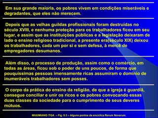 O corpo da prática do ensino da religião, de que a igreja é guardiã, consegue conciliar e unir os ricos e os pobres convocando essas duas classes da sociedade para o cumprimento de seus deveres mútuos.  Além disso, o processo de produção, assim como o comércio, em todas as áreas, ficou sob o poder de uns poucos, de forma que pouquíssimas pessoas imensamente ricas assumiram o domínio de inumeráveis trabalhadores sem posses. Depois que as velhas guildas profissionais foram destruídas no século XVIII, e nenhuma proteção para os trabalhadores ficou em seu lugar, e assim que as instituições públicas e a legislação deixaram de lado o ensino religioso tradicional, a presente era(século XIX) deixou os trabalhadores, cada um por si e sem defesa, à mercê de empregadores desumanos. Em sua grande maioria, os pobres vivem em condições miseráveis e degradantes, que eles não merecem. MAXIMIANO /TGA  – Fig. 9.3 – Alguns pontos da encíclica Rerum Novarum. 