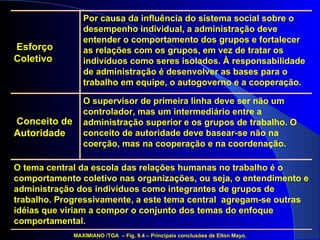 O supervisor de primeira linha deve ser não um controlador, mas um intermediário entre a administração superior e os grupos de trabalho. O conceito de autoridade deve basear-se não na coerção, mas na cooperação e na coordenação. Por causa da influência do sistema social sobre o desempenho individual, a administração deve entender o comportamento dos grupos e fortalecer as relações com os grupos, em vez de tratar os indivíduos como seres isolados. À responsabilidade de administração é desenvolver as bases para o trabalho em equipe, o autogoverno e a cooperação. O tema central da escola das relações humanas no trabalho é o comportamento coletivo nas organizações, ou seja, o entendimento e administração dos indivíduos como integrantes de grupos de trabalho. Progressivamente, a este tema central  agregam-se outras idéias que viriam a compor o conjunto dos temas do enfoque comportamental. MAXIMIANO /TGA  – Fig. 9.4 – Principais conclusões de Elton Mayo. Conceito de Autoridade Esforço Coletivo 