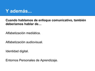 Y además...
Cuando hablamos de enfoque comunicativo, también
deberíamos hablar de…
Alfabetización mediática.
Alfabetización audiovisual.
Identidad digital.
Entornos Personales de Aprendizaje.

 