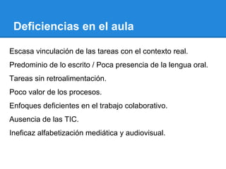 Deficiencias en el aula
Escasa vinculación de las tareas con el contexto real.
Predominio de lo escrito / Poca presencia de la lengua oral.
Tareas sin retroalimentación.
Poco valor de los procesos.
Enfoques deficientes en el trabajo colaborativo.
Ausencia de las TIC.
Ineficaz alfabetización mediática y audiovisual.

 