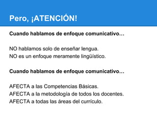 Pero, ¡ATENCIÓN!
Cuando hablamos de enfoque comunicativo…
NO hablamos solo de enseñar lengua.
NO es un enfoque meramente lingüístico.
Cuando hablamos de enfoque comunicativo…
AFECTA a las Competencias Básicas.
AFECTA a la metodología de todos los docentes.
AFECTA a todas las áreas del currículo.

 