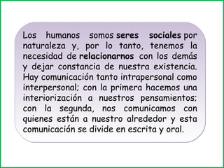 Los humanos somos seres sociales por 
naturaleza y, por lo tanto, tenemos la 
necesidad de relacionarnos con los demás 
y dejar constancia de nuestra existencia. 
Hay comunicación tanto intrapersonal como 
interpersonal; con la primera hacemos una 
interiorización a nuestros pensamientos; 
con la segunda, nos comunicamos con 
quienes están a nuestro alrededor y esta 
comunicación se divide en escrita y oral. 
 