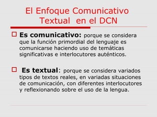 El Enfoque Comunicativo 
Textual en el DCN 
 Es comunicativo: porque se considera 
que la función primordial del lenguaje es 
comunicarse haciendo uso de temáticas 
significativas e interlocutores auténticos. 
 Es textual: porque se considera variados 
tipos de textos reales, en variadas situaciones 
de comunicación, con diferentes interlocutores 
y reflexionando sobre el uso de la lengua. 
 