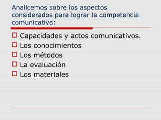 Analicemos sobre los aspectos 
considerados para lograr la competencia 
comunicativa: 
 Capacidades y actos comunicativos. 
 Los conocimientos 
 Los métodos 
 La evaluación 
 Los materiales 
 
