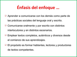 Énfasis del enfoque … 
 Aprender a comunicarse con los demás como parte de 
las prácticas sociales del lenguaje oral y escrito. 
 Comunicarse oralmente y por escrito con distintos 
interlocutores y en distintos escenarios. 
 Emplear textos completos, auténticos y diversos desde 
el comienzo de sus aprendizajes. 
 El propósito es formar hablantes, lectores y productores 
de textos competentes. 
 