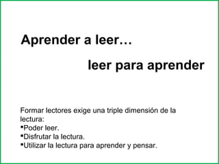 Aprender a leer… 
leer para aprender 
Formar lectores exige una triple dimensión de la 
lectura: 
Poder leer. 
Disfrutar la lectura. 
Utilizar la lectura para aprender y pensar. 
 