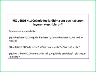 RECUERDEN…¿Cuándo fue la última vez que hablaron, 
leyeron y escribieron? 
Respondan en una hoja: 
¿Qué hablaste? ¿Con quién hablaste? ¿Dónde hablaste? ¿Por qué lo 
hiciste? 
¿Qué leíste? ¿Dónde leíste? ¿Para quién leíste? ¿Para qué leíste? 
¿Qué escribiste? ¿Dónde escribiste? ¿A quién le escribiste? ¿Para qué 
lo hiciste? 
 