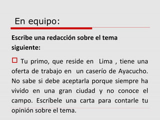 En equipo: 
Escribe una redacción sobre el tema 
siguiente: 
 Tu primo, que reside en Lima , tiene una 
oferta de trabajo en un caserío de Ayacucho. 
No sabe si debe aceptarla porque siempre ha 
vivido en una gran ciudad y no conoce el 
campo. Escríbele una carta para contarle tu 
opinión sobre el tema. 
 