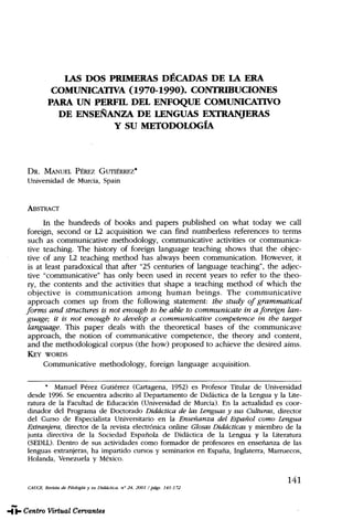 LAS DOS PRIMERAS DÉCADAS DE LA ERA
COMUNICATIVA (1970-1990). CONTRIBUCIONES
PARA UN PERFIL DEL ENFOQUE COMUNICATIVO
DE ENSEÑANZA DE LENGUAS EXTRANJERAS
Y SU METODOLOGÍA
DR. MANUEL PÉREZ GUTIÉRREZ*
Universidad de Murcia, Spain
ABSTRACT
In the hundreds of books and papers published on what today we cali
foreign, second or L2 acquisition we can find numberless references to terms
such as communicative methodology, communicative activities or communica-
tive teaching. The history of foreign language teaching shows that the objec-
tive of any L2 teaching method has always been communication. However, it
is at least paradoxical that after "25 centuries of language teaching", the adjec-
tive "communicative" has only been used in recent years to refer to the theo-
ry, the contents and the activities that shape a teaching method of which the
objective is communication among human beings. The communicative
approach comes up from the following statement: the study of grammatical
forms and structures is not enough to be able to communicate in a foreign lan-
guage; it is not enough to develop a communicative competence in the target
language. This paper deals with the theoretical bases of the communicave
approach, the notion of communicative competence, the theory and content,
and the methodological corpus (the how) proposed to achieve the desired aims.
KEY WORDS
Communicative methodology, foreign language acquisition.
* Manuel Pérez Gutiérrez (Cartagena, 1952) es Profesor Titular de Universidad
desde 1996. Se encuentra adscrito al Departamento de Didáctica de la Lengua y la Lite-
ratura de la Facultad de Educación (Universidad de Murcia). En la actualidad es coor-
dinador del Programa de Doctorado Didáctica de las Lenguas y sus Culturas, director
del Curso de Especialista Universitario en la Enseñanza del Español como Lengua
Extranjera, director de la revista electrónica online GlosasDidácticas y miembro de la
junta directiva de la Sociedad Española de Didáctica de la Lengua y la Literatura
(SEDLL). Dentro de sus actividades como formador de profesores en enseñanza de las
lenguas extranjeras, ha impartido cursos y seminarios en España, Inglaterra, Marruecos,
Holanda, Venezuela y México.
141
CAUCE,Revista de Filología y su Didáctica, n° 24, 2001 /págs. 141-172
CAUCE. Núm. 24. PÉREZ GUTIÉRREZ, Manuel (Spain). Las dos primeras décadas de la era ...
 