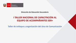 Dirección de Educación Secundaria
I TALLER NACIONAL DE CAPACITACIÓN AL
EQUIPO DE ACOMPAÑANTES SER+
Taller de enfoque y organización del área de Comunicación
 