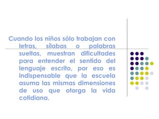 Cuando los niños sólo trabajan con
letras, sílabas o palabras
sueltas, muestran dificultades
para entender el sentido del
lenguaje escrito, por eso es
indispensable que la escuela
asuma las mismas dimensiones
de uso que otorga la vida
cotidiana.
 