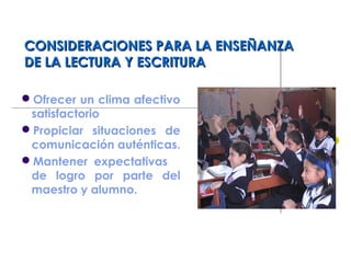 CONSIDERACIONES PARA LA ENSEÑANZACONSIDERACIONES PARA LA ENSEÑANZA
DE LA LECTURA Y ESCRITURADE LA LECTURA Y ESCRITURA
Ofrecer un clima afectivo
satisfactorio
Propiciar situaciones de
comunicación auténticas.
Mantener expectativas
de logro por parte del
maestro y alumno.
 
