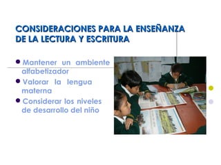 CONSIDERACIONES PARA LA ENSEÑANZACONSIDERACIONES PARA LA ENSEÑANZA
DE LA LECTURA Y ESCRITURADE LA LECTURA Y ESCRITURA
Mantener un ambiente
alfabetizador
Valorar la lengua
materna
Considerar los niveles
de desarrollo del niño
 