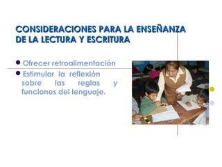 CONSIDERACIONES PARA LA ENSEÑANZACONSIDERACIONES PARA LA ENSEÑANZA
DE LA LECTURA Y ESCRITURADE LA LECTURA Y ESCRITURA
Ofrecer retroalimentación
Estimular la reflexión
sobre las reglas y
funciones del lenguaje.
 