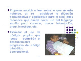 …
Proponer escribir o leer sobre lo que se está
tratando, así se establece la situación
comunicativa y significativa para el niño, pues
reconoce que puede hacer uso del lenguaje
escrito para conocer, buscar información,
crear, investigar, etc.
Estimular el uso de
códigos propios que
luego permitirán el
descubrimiento
progresivo del código
alfabético
convencional.
…
 