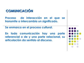 COMUNICACIÓNCOMUNICACIÓN
Proceso de interacción en el que se
transmite o intercambia un significado.
Se enmarca en el proceso cultural.
En toda comunicación hay una parte
referencial o de y una parte relacional, su
articulación da sentido al discurso.
 