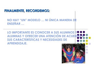 FINALMENTE, RECORDEMOS:FINALMENTE, RECORDEMOS:
NO HAY “UN” MODELO … NI ÚNICA MANERA DE
ENSEÑAR …
LO IMPORTANTE ES CONOCER A SUS ALUMNOS Y
ALUMNAS Y OFRECER UNA ATENCIÓN DE ACUERDO A
SUS CARACTERÍSTICAS Y NECESIDADES DE
APRENDIZAJE.
 