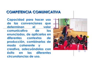 COMPETENCIA COMUNICATIVACOMPETENCIA COMUNICATIVA
Capacidad para hacer uso
de las convenciones que
determinan el valor
comunicativo de los
enunciados, de aplicarlos en
diferentes contextos de
producción, combinarlos de
modo coherente y
creativo, adecuándolos con
éxito en las diferentes
circunstancias de uso.
 