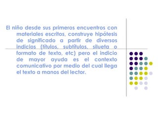 El niño desde sus primeros encuentros con
materiales escritos, construye hipótesis
de significado a partir de diversos
indicios (títulos, subtítulos, silueta o
formato de texto, etc) pero el indicio
de mayor ayuda es el contexto
comunicativo por medio del cual llega
el texto a manos del lector.
 