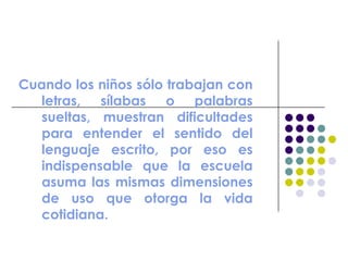 Cuando los niños sólo trabajan con
letras, sílabas o palabras
sueltas, muestran dificultades
para entender el sentido del
lenguaje escrito, por eso es
indispensable que la escuela
asuma las mismas dimensiones
de uso que otorga la vida
cotidiana.
 