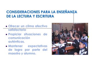 CONSIDERACIONES PARA LA ENSEÑANZA
DE LA LECTURA Y ESCRITURA
 Ofrecer un clima afectivo
satisfactorio
 Propiciar situaciones de
comunicación
auténticas.
 Mantener expectativas
de logro por parte del
maestro y alumno.
 