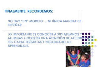 FINALMENTE, RECORDEMOS:
NO HAY “UN” MODELO … NI ÚNICA MANERA DE
ENSEÑAR …
LO IMPORTANTE ES CONOCER A SUS ALUMNOS Y
ALUMNAS Y OFRECER UNA ATENCIÓN DE ACUERDO A
SUS CARACTERÍSTICAS Y NECESIDADES DE
APRENDIZAJE.
 