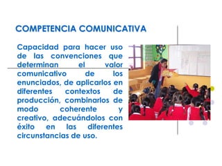COMPETENCIA COMUNICATIVA
Capacidad para hacer uso
de las convenciones que
determinan el valor
comunicativo de los
enunciados, de aplicarlos en
diferentes contextos de
producción, combinarlos de
modo coherente y
creativo, adecuándolos con
éxito en las diferentes
circunstancias de uso.
 
