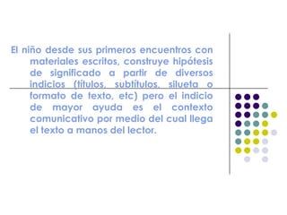 El niño desde sus primeros encuentros con
materiales escritos, construye hipótesis
de significado a partir de diversos
indicios (títulos, subtítulos, silueta o
formato de texto, etc) pero el indicio
de mayor ayuda es el contexto
comunicativo por medio del cual llega
el texto a manos del lector.
 