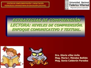 ESTRATEGIAS DE COMPRENSIÓN
LECTORA: NIVELES DE COMPRENSIÓN.
ENFOQUE COMUNICATIVO Y TEXTUAL.
CENTRO DE COMPLEMENTACIÓN Y CAPACITACIÓN
PEDAGÓGICA UNIVERSITARIA EN EDUCACIÓN (CECCPUE)
Dra. Gloria villar ávila
Mag. Maria l. Méndez Bellido
Mag. Sonia Calderón Paredes
 