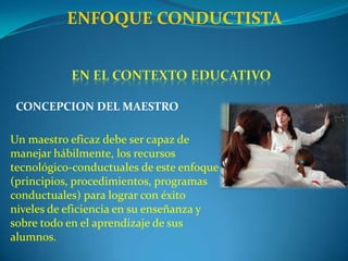 ENFOQUE CONDUCTISTAen el contexto educativoCONCEPCIÓN DE LA ENSEÑANZACriterios para los objetivos educacionales:Mencionar la conducta observable que debe lograr el alumno (su topografía, intensidad, frecuencia, etc.)Señalar las condiciones en que debe realizar la conducta de interés (dónde, cuándo, y cómo se realiza)Mencionar los criterios de ejecución de las mismas (para evaluación posterior)