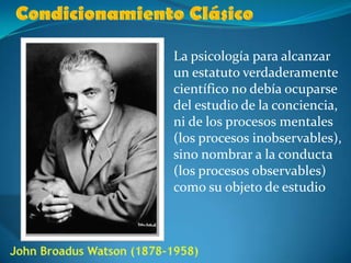 Condicionamiento ClásicoLa psicología para alcanzar un estatuto verdaderamente científico no debía ocuparse del estudio de la conciencia, ni de los procesos mentales (los procesos inobservables), sino nombrar a la conducta (los procesos observables) como su objeto de estudioJohn Broadus Watson (1878-1958)
