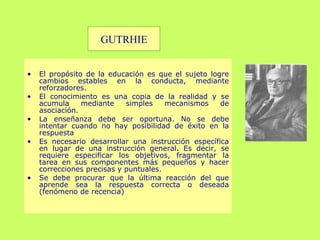 El propósito de la educación es que el sujeto logre cambios estables en la conducta,  mediante  reforzadores. El conocimiento es una copia de la realidad y se acumula mediante simples mecanismos de asociación. La enseñanza debe ser oportuna. No se debe intentar cuando no hay posibilidad de éxito en la respuesta Es necesario desarrollar una instrucción específica en lugar de una instrucción general. Es decir, se requiere especificar los objetivos, fragmentar la tarea en sus componentes más pequeños y hacer correcciones precisas y puntuales.  Se debe procurar que la última reacción del que aprende sea la respuesta correcta o deseada (fenómeno de recencia) GUTRHIE 