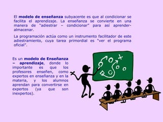 El  modelo de enseñanza  subyacente es que al condicionar se facilita el aprendizaje. La enseñanza se convierte en una manera de “adiestrar – condicionar” para así aprender-almacenar.  La programación actúa como un instrumento facilitador de este adiestramiento, cuya tarea primordial es “ver el programa oficial”.  Es un  modelo de Enseñanza – aprendizaje , donde lo importante es que los profesores enseñen, como expertos en enseñanza y en la materia, y los alumnos aprendan para convertirse en expertos (ya que son inexpertos). 