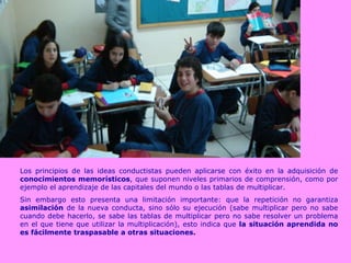 Los principios de las ideas conductistas pueden aplicarse con éxito en la adquisición de  conocimientos memorísticos , que suponen niveles primarios de comprensión, como por ejemplo el aprendizaje de las capitales del mundo o las tablas de multiplicar.  Sin embargo esto presenta una limitación importante: que la repetición no garantiza  asimilación  de la nueva conducta, sino sólo su ejecución (sabe multiplicar pero no sabe cuando debe hacerlo, se sabe las tablas de multiplicar pero no sabe resolver un problema en el que tiene que utilizar la multiplicación), esto indica que  la situación aprendida no es fácilmente traspasable a otras situaciones. 